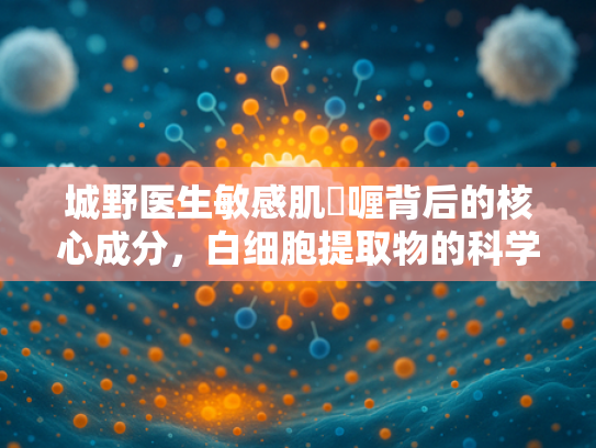 城野医生敏感肌啫喱背后的核心成分，白细胞提取物的科学解析与批发优势