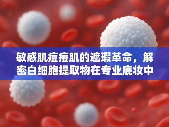 敏感肌痘痘肌的遮瑕革命，解密白细胞提取物在专业底妆中的应用