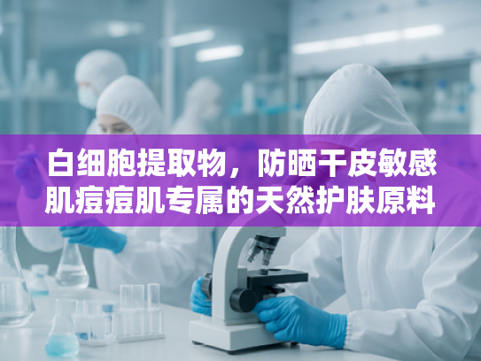 白细胞提取物，防晒干皮敏感肌痘痘肌专属的天然护肤原料解析