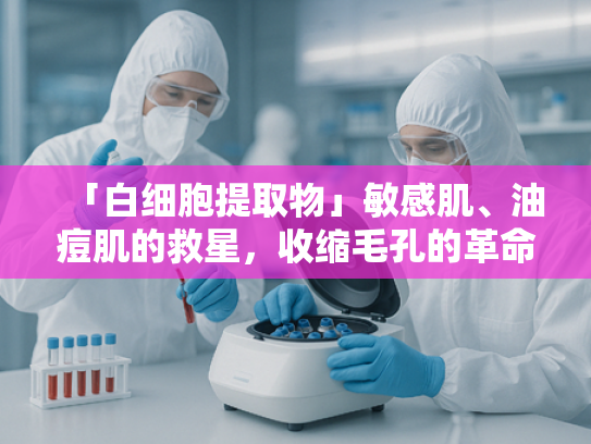 「白细胞提取物」敏感肌、油痘肌的救星，收缩毛孔的革命性原料