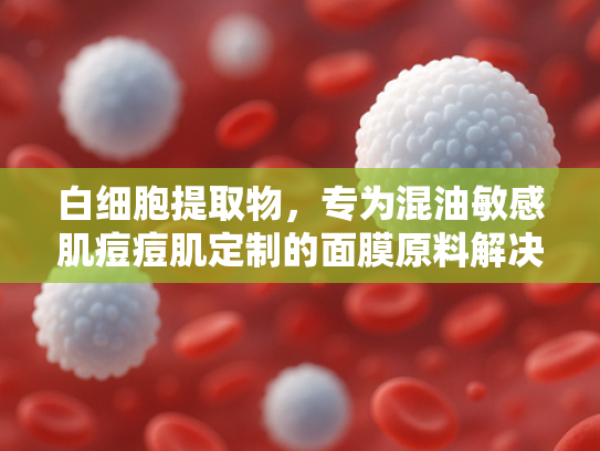 白细胞提取物，专为混油敏感肌痘痘肌定制的面膜原料解决方案