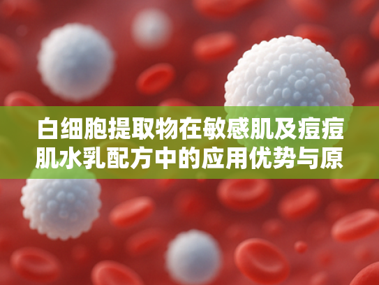 白细胞提取物在敏感肌及痘痘肌水乳配方中的应用优势与原料解析