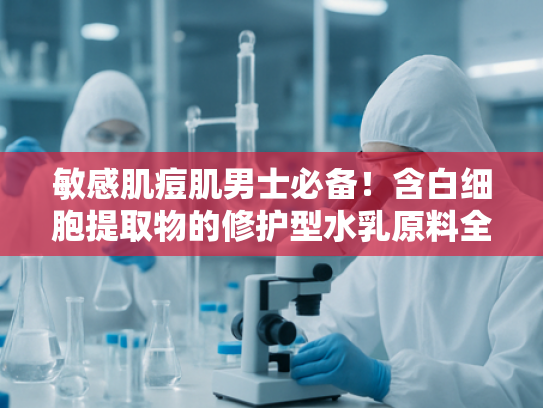 敏感肌痘肌男士必备！含白细胞提取物的修护型水乳原料全解析与采购指南