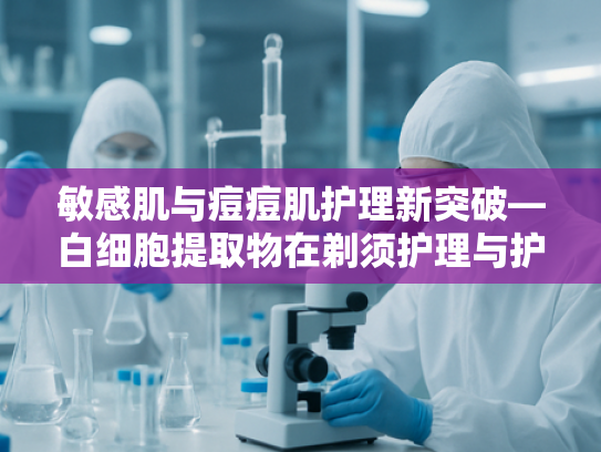 敏感肌与痘痘肌护理新突破—白细胞提取物在剃须护理与护肤领域的核心价值