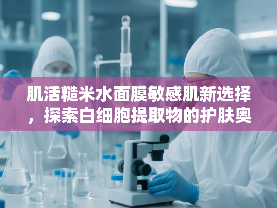 肌活糙米水面膜敏感肌新选择，探索白细胞提取物的护肤奥秘