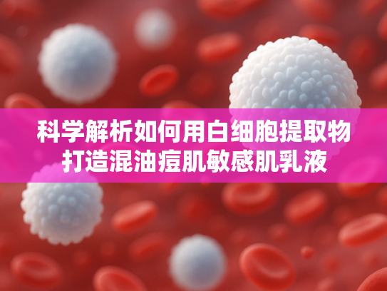 科学解析如何用白细胞提取物打造混油痘肌敏感肌乳液