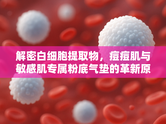 解密白细胞提取物，痘痘肌与敏感肌专属粉底气垫的革新原料密码