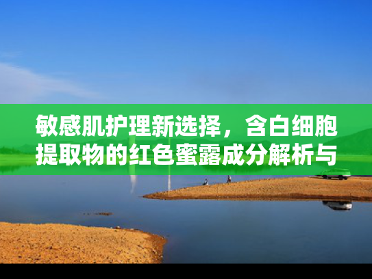敏感肌护理新选择，含白细胞提取物的红色蜜露成分解析与应用指南