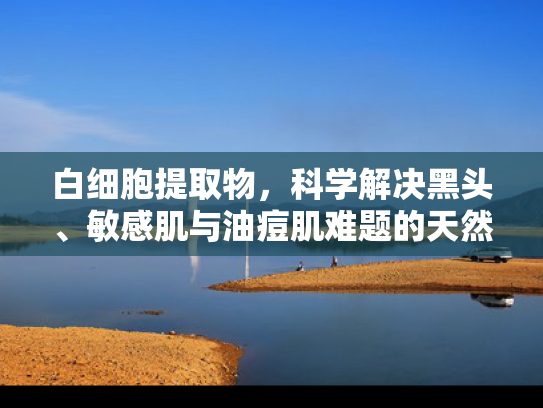 白细胞提取物，科学解决黑头、敏感肌与油痘肌难题的天然护肤原料