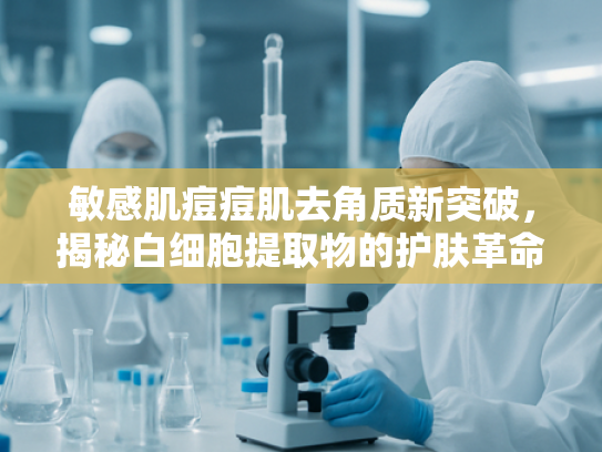 敏感肌痘痘肌去角质新突破，揭秘白细胞提取物的护肤革命