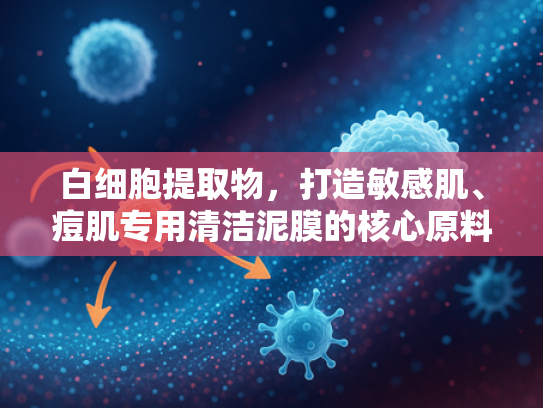 白细胞提取物，打造敏感肌、痘肌专用清洁泥膜的核心原料解析