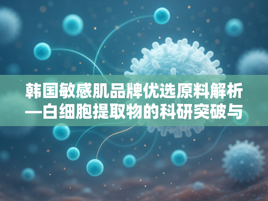 韩国敏感肌品牌优选原料解析—白细胞提取物的科研突破与批发合作指南