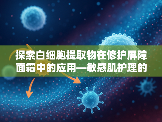 探索白细胞提取物在修护屏障面霜中的应用—敏感肌护理的天然解决方案