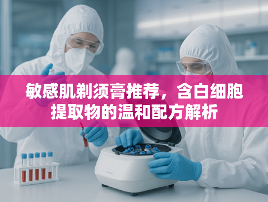 敏感肌剃须膏推荐，含白细胞提取物的温和配方解析