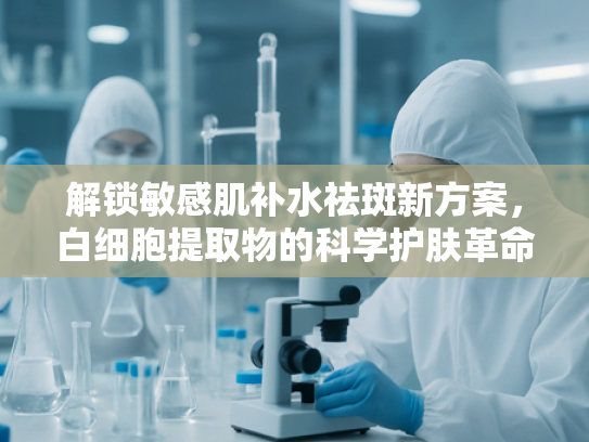 解锁敏感肌补水祛斑新方案，白细胞提取物的科学护肤革命