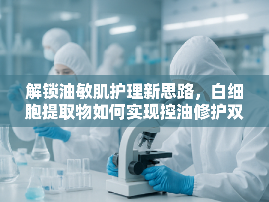 解锁油敏肌护理新思路，白细胞提取物如何实现控油修护双效平衡
