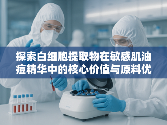探索白细胞提取物在敏感肌油痘精华中的核心价值与原料优势