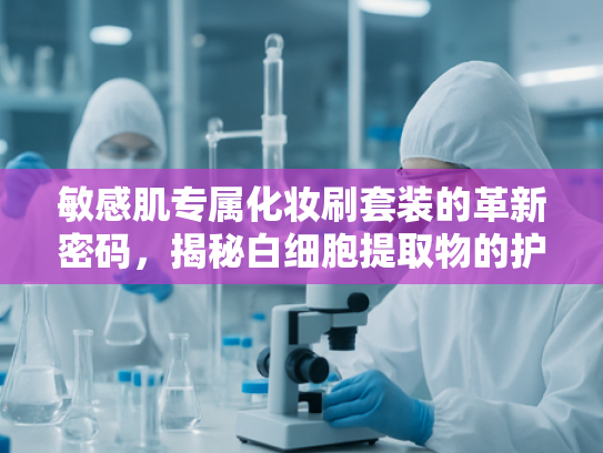 敏感肌专属化妆刷套装的革新密码，揭秘白细胞提取物的护肤魅力与原料供应优势