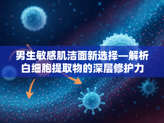 男生敏感肌洁面新选择—解析白细胞提取物的深层修护力