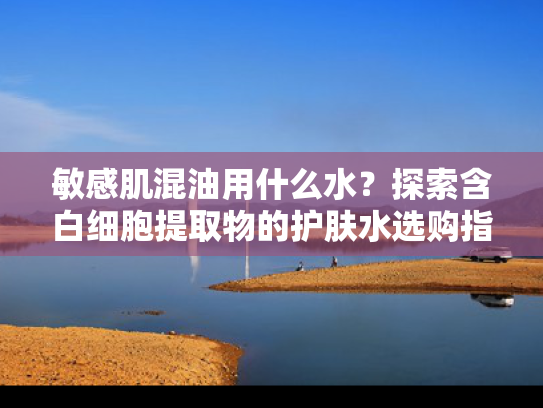 敏感肌混油用什么水？探索含白细胞提取物的护肤水选购指南