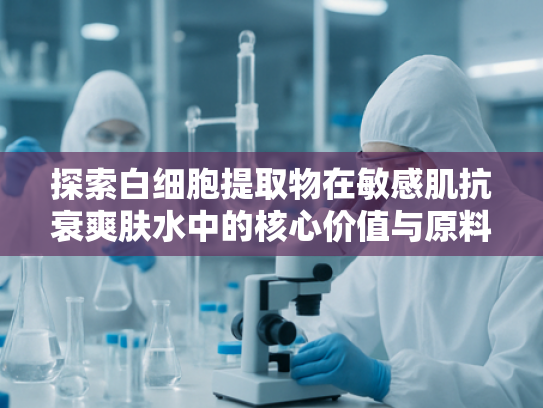 探索白细胞提取物在敏感肌抗衰爽肤水中的核心价值与原料优势