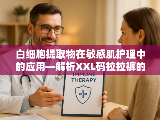 白细胞提取物在敏感肌护理中的应用—解析XXL码拉拉裤的原料创新与批发优势