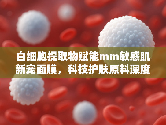 白细胞提取物赋能mm敏感肌新宠面膜，科技护肤原料深度解析