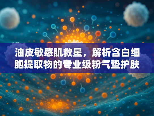 油皮敏感肌救星，解析含白细胞提取物的专业级粉气垫护肤奥秘