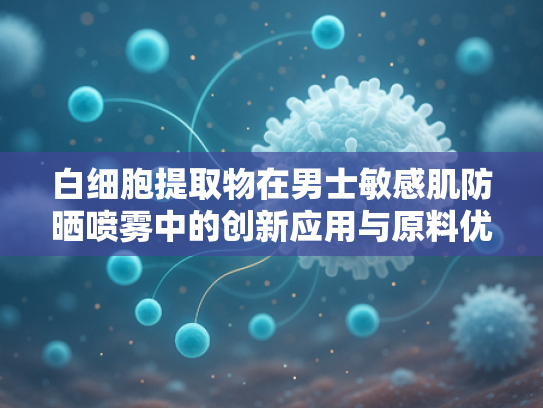 白细胞提取物在男士敏感肌防晒喷雾中的创新应用与原料优势