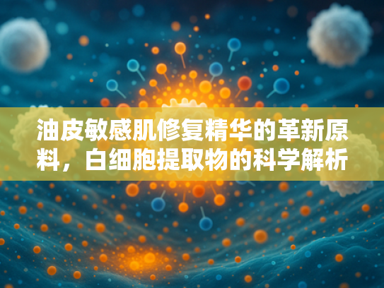 油皮敏感肌修复精华的革新原料，白细胞提取物的科学解析与应用价值