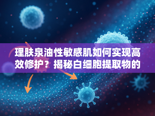 理肤泉油性敏感肌如何实现高效修护？揭秘白细胞提取物的核心作用