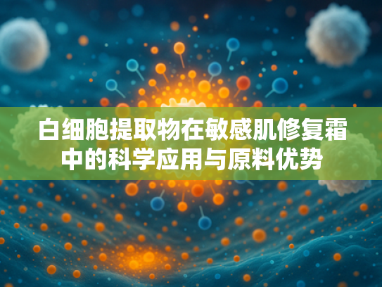 白细胞提取物在敏感肌修复霜中的科学应用与原料优势
