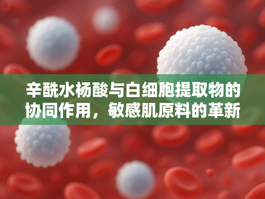 辛酰水杨酸与白细胞提取物的协同作用，敏感肌原料的革新解决方案