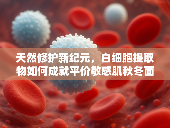 天然修护新纪元，白细胞提取物如何成就平价敏感肌秋冬面霜