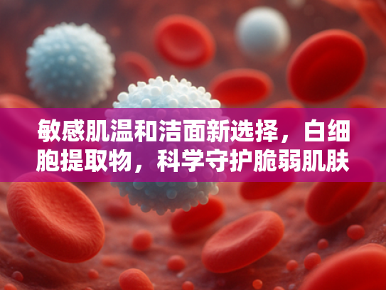 敏感肌温和洁面新选择，白细胞提取物，科学守护脆弱肌肤屏障