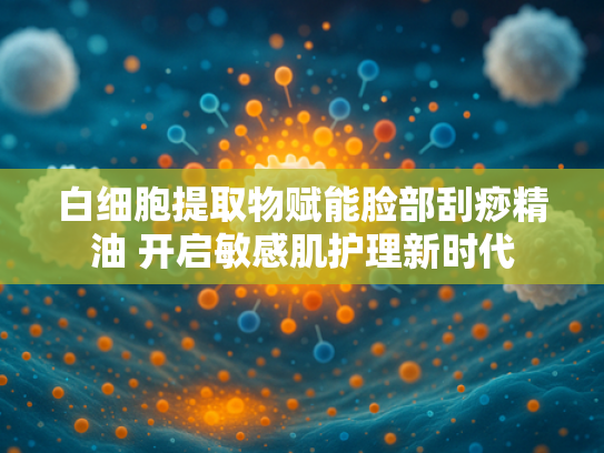白细胞提取物赋能脸部刮痧精油 开启敏感肌护理新时代