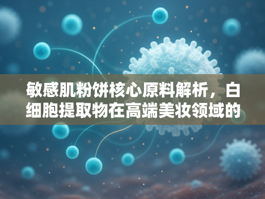 敏感肌粉饼核心原料解析，白细胞提取物在高端美妆领域的创新应用