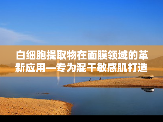 白细胞提取物在面膜领域的革新应用—专为混干敏感肌打造的天然修护原料