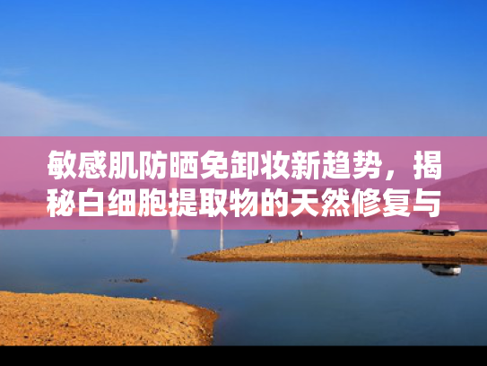 敏感肌防晒免卸妆新趋势，揭秘白细胞提取物的天然修复与防护力
