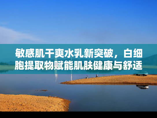 敏感肌干爽水乳新突破，白细胞提取物赋能肌肤健康与舒适
