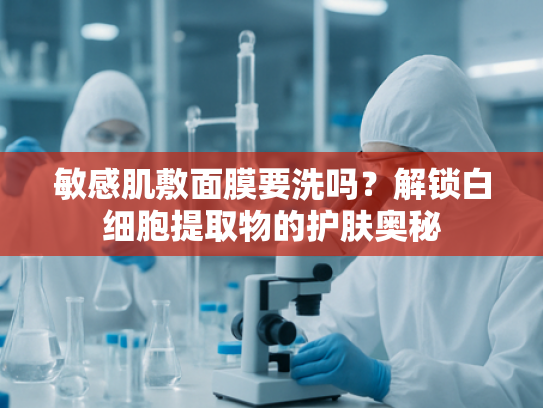 敏感肌敷面膜要洗吗？解锁白细胞提取物的护肤奥秘