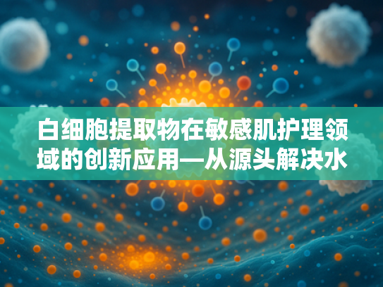 白细胞提取物在敏感肌护理领域的创新应用—从源头解决水乳痒难题