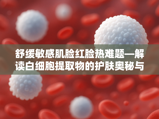 舒缓敏感肌脸红脸热难题—解读白细胞提取物的护肤奥秘与原料优势