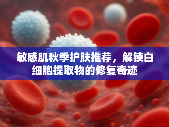 敏感肌秋季护肤推荐，解锁白细胞提取物的修复奇迹