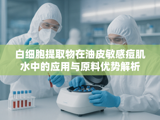 白细胞提取物在油皮敏感痘肌水中的应用与原料优势解析