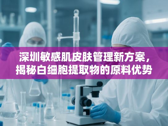 深圳敏感肌皮肤管理新方案，揭秘白细胞提取物的原料优势与应用前景