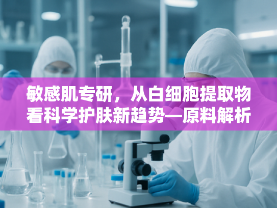 敏感肌专研，从白细胞提取物看科学护肤新趋势—原料解析与面膜推荐指南