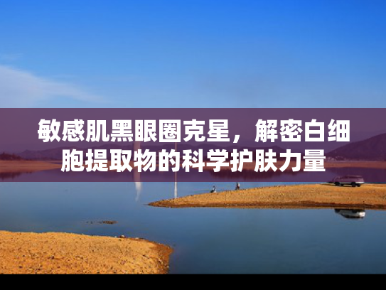 敏感肌黑眼圈克星，解密白细胞提取物的科学护肤力量