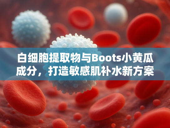 白细胞提取物与Boots小黄瓜成分，打造敏感肌补水新方案