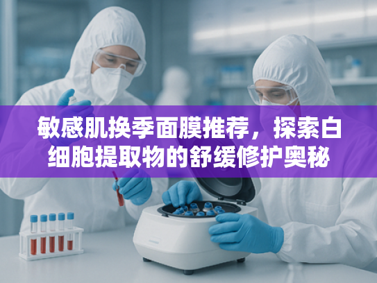 敏感肌换季面膜推荐，探索白细胞提取物的舒缓修护奥秘